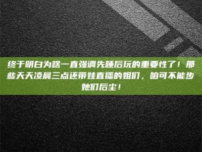 晋中终于明白为啥一直强调先睡后玩的重要性了！那些天天凌晨三点还带娃直播的姐们，咱可不能步她们后尘！
