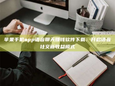 晋中苹果手机app语音聊天赚钱软件下载：开启语音社交新收益模式